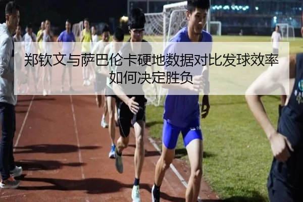 郑钦文与萨巴伦卡硬地数据对比发球效率如何决定胜负